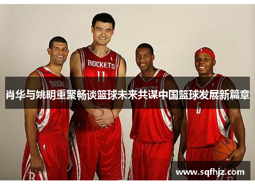 肖华与姚明重聚畅谈篮球未来共谋中国篮球发展新篇章