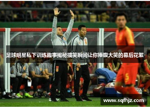 足球明星私下训练趣事揭秘搞笑瞬间让你捧腹大笑的幕后花絮